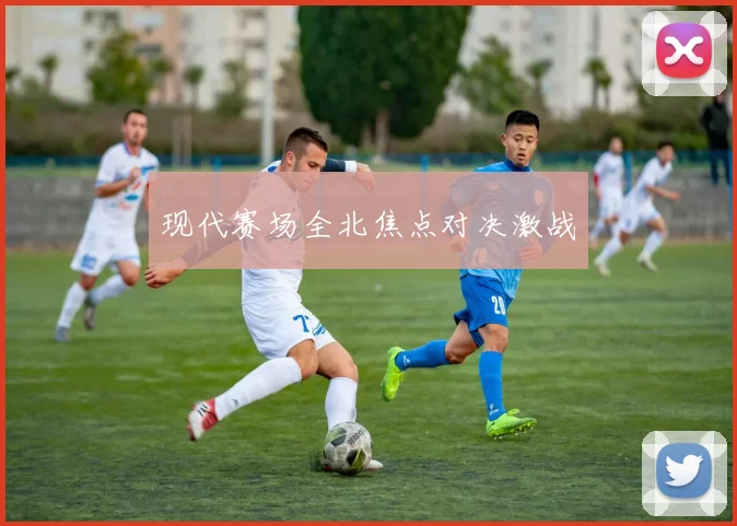 现代赛场全北焦点对决激战