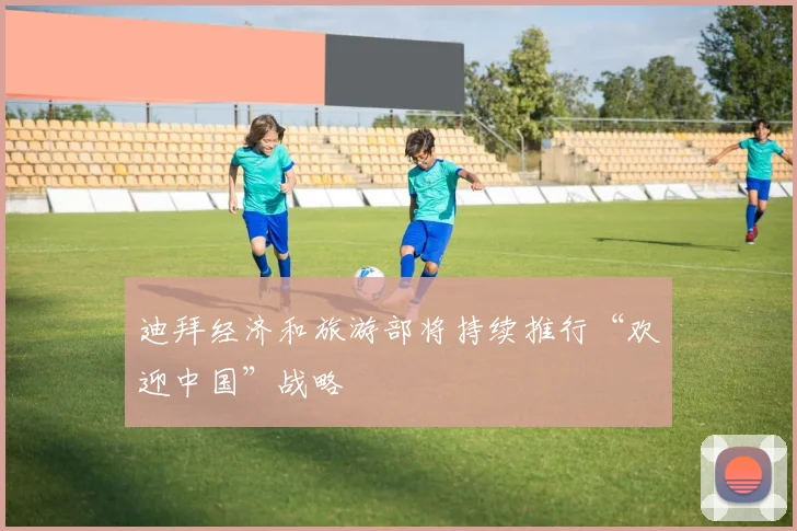 迪拜经济和旅游部将持续推行“欢迎中国”战略