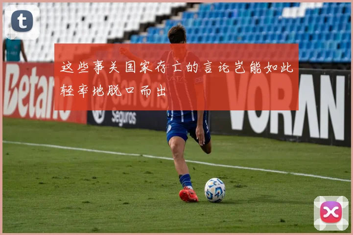 这些事关国家存亡的言论岂能如此轻率地脱口而出
