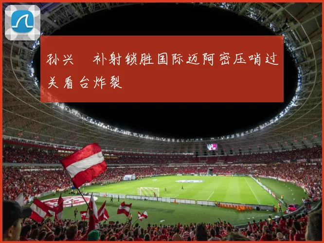 孙兴慜补射锁胜国际迈阿密压哨过关看台炸裂