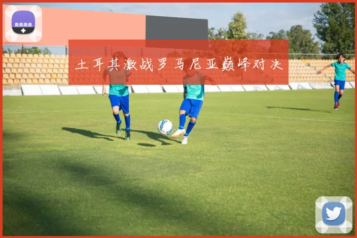 土耳其激战罗马尼亚巅峰对决