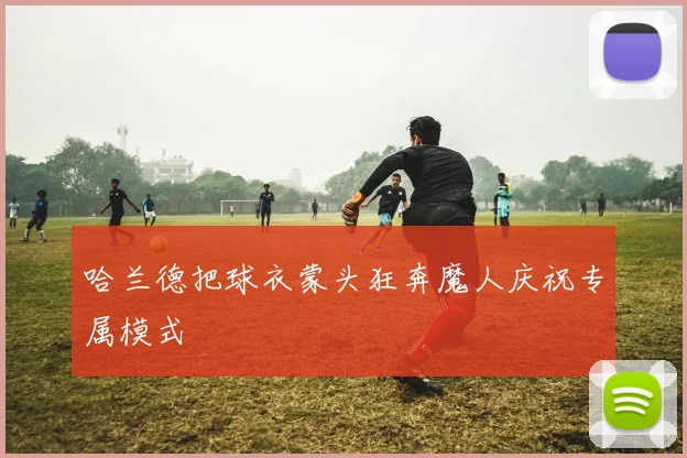 哈兰德把球衣蒙头狂奔魔人庆祝专属模式