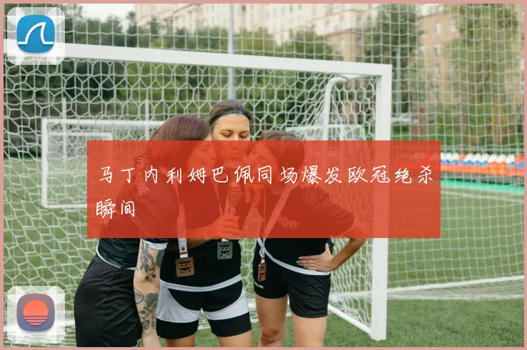 马丁内利姆巴佩同场爆发欧冠绝杀瞬间
