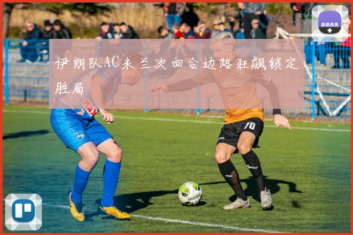 伊朗队AC米兰次回合边路狂飙锁定胜局