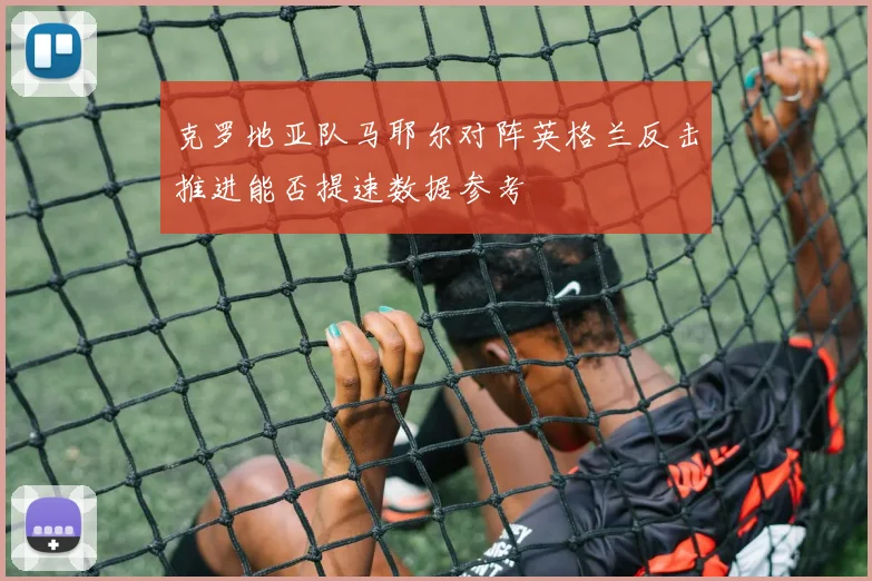 克罗地亚队马耶尔对阵英格兰反击推进能否提速数据参考
