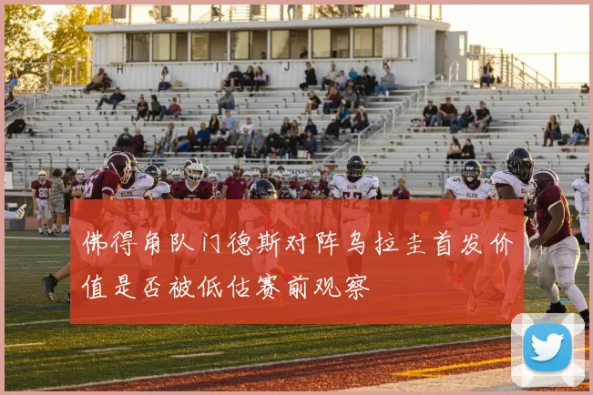 佛得角队门德斯对阵乌拉圭首发价值是否被低估赛前观察