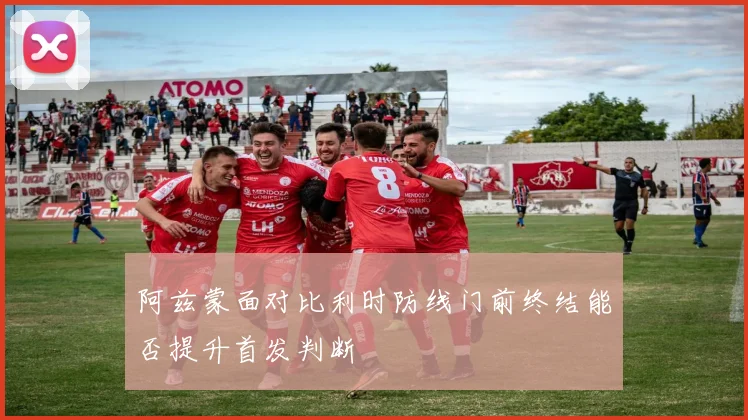 阿兹蒙面对比利时防线门前终结能否提升首发判断