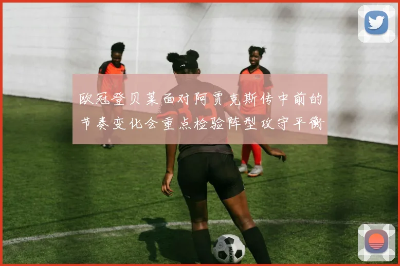 欧冠登贝莱面对阿贾克斯传中前的节奏变化会重点检验阵型攻守平衡