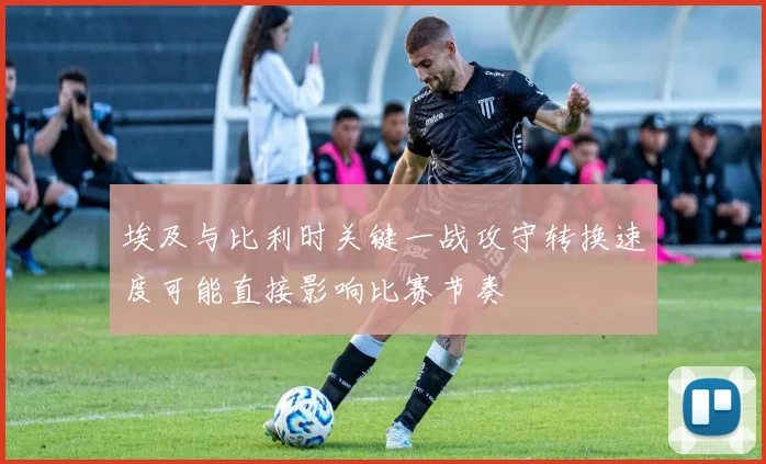 埃及与比利时关键一战攻守转换速度可能直接影响比赛节奏