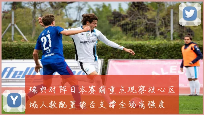 瑞典对阵日本赛前重点观察核心区域人数配置能否支撑全场高强度