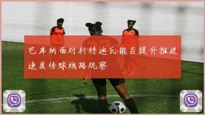 巴库纳面对科特迪瓦能否提升推进速度传球线路观察