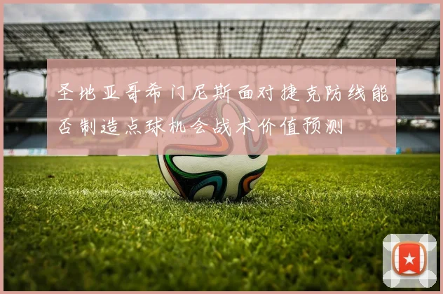 圣地亚哥希门尼斯面对捷克防线能否制造点球机会战术价值预测