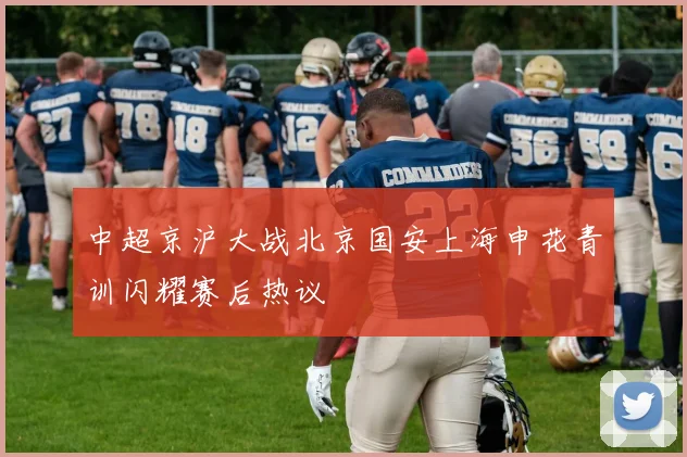 中超京沪大战北京国安上海申花青训闪耀赛后热议