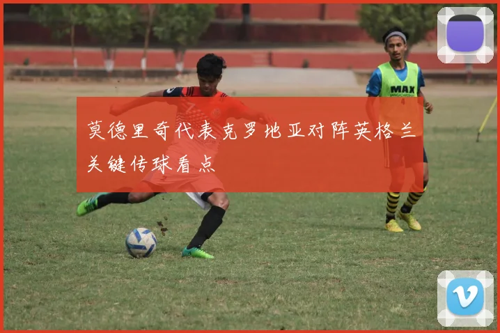 莫德里奇代表克罗地亚对阵英格兰关键传球看点