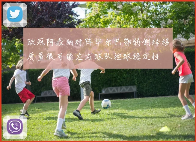 欧冠阿森纳对阵毕尔巴鄂弱侧转移质量很可能左右球队控球稳定性