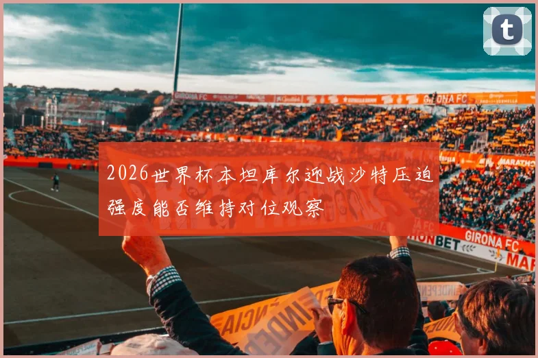 2026世界杯本坦库尔迎战沙特压迫强度能否维持对位观察