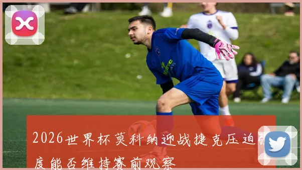 2026世界杯莫科纳迎战捷克压迫强度能否维持赛前观察