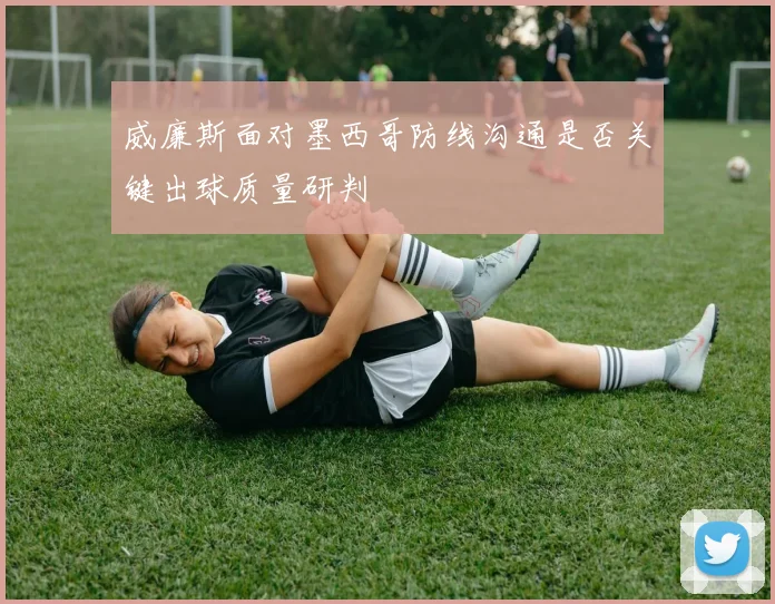 威廉斯面对墨西哥防线沟通是否关键出球质量研判