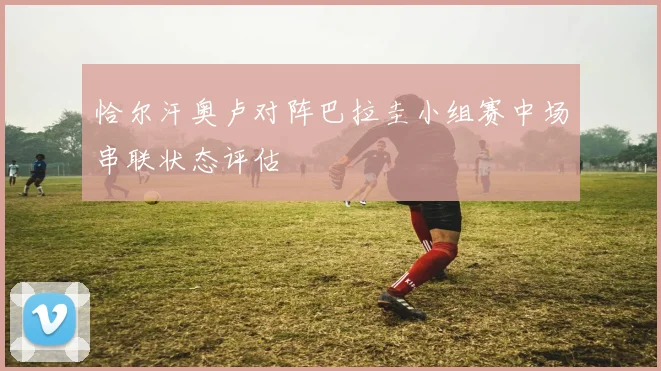 恰尔汗奥卢对阵巴拉圭小组赛中场串联状态评估