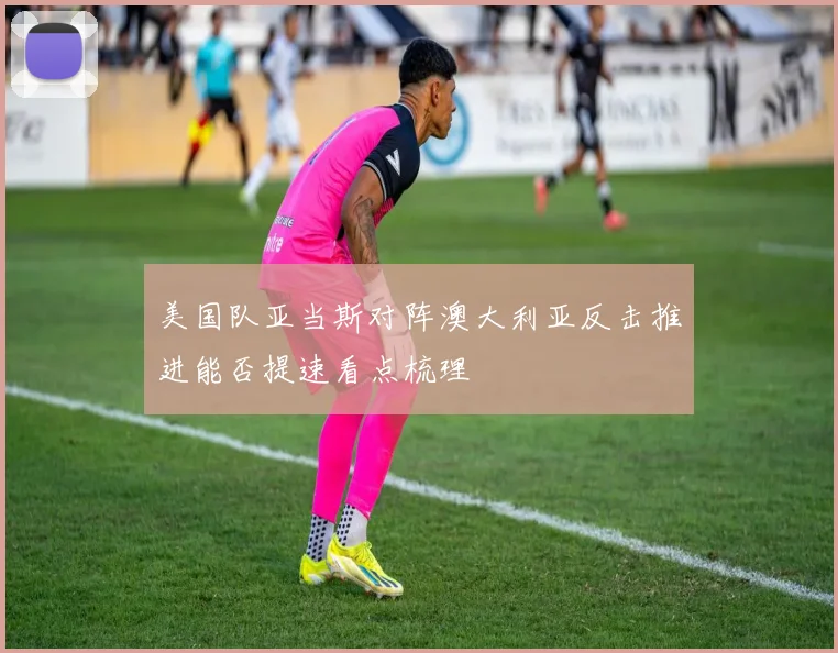 美国队亚当斯对阵澳大利亚反击推进能否提速看点梳理